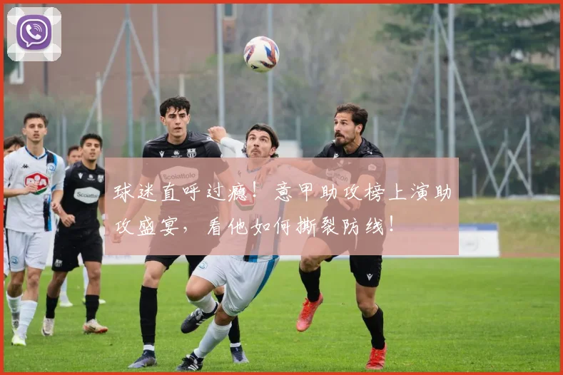 球迷直呼过瘾！意甲助攻榜上演助攻盛宴，看他如何撕裂防线！