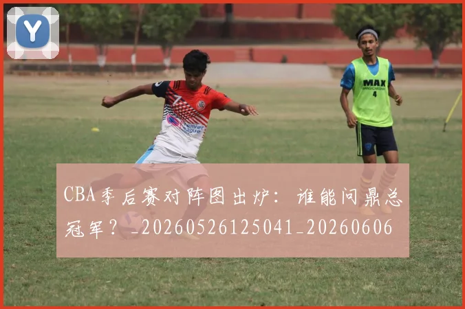 CBA季后赛对阵图出炉：谁能问鼎总冠军？_20260526125041_20260606165210