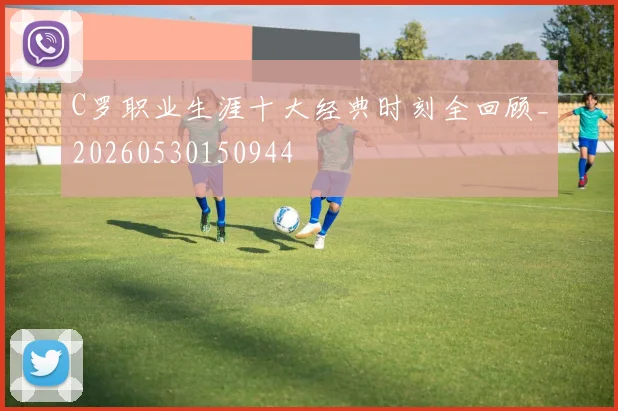 C罗职业生涯十大经典时刻全回顾_20260530150944