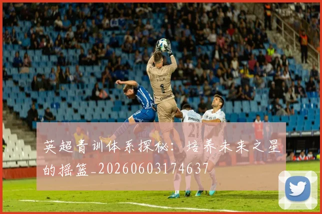 英超青训体系探秘：培养未来之星的摇篮_20260603174637