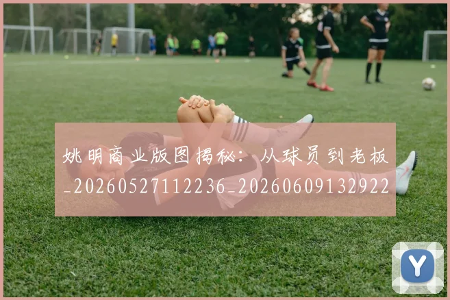 姚明商业版图揭秘：从球员到老板_20260527112236_20260609132922