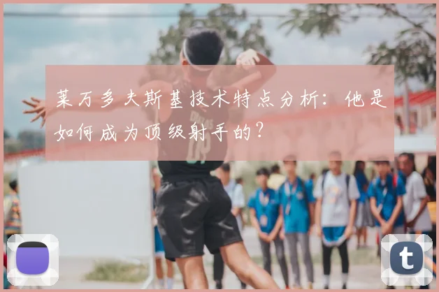 莱万多夫斯基技术特点分析:他是如何成为顶级射手的?