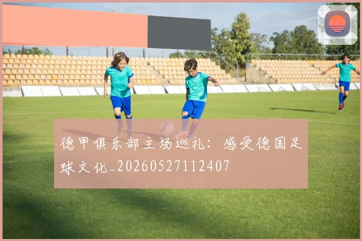 德甲俱乐部主场巡礼:感受德国足球文化_20260527112407