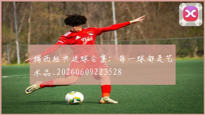 梅西经典进球合集:每一球都是艺术品_20260609223528